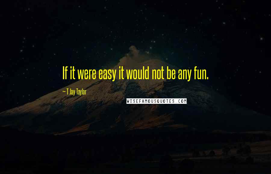 T Jay Taylor Quotes: If it were easy it would not be any fun.