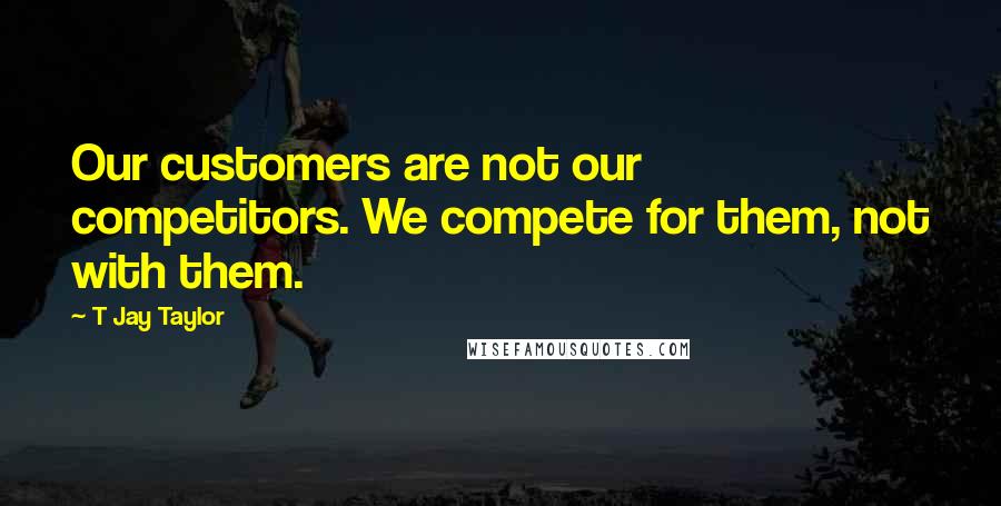 T Jay Taylor Quotes: Our customers are not our competitors. We compete for them, not with them.