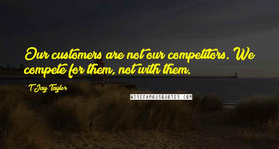 T Jay Taylor Quotes: Our customers are not our competitors. We compete for them, not with them.