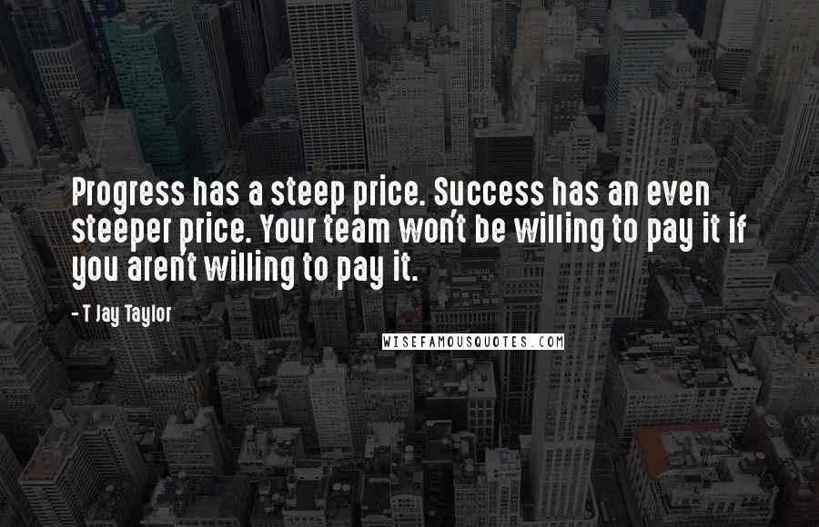 T Jay Taylor Quotes: Progress has a steep price. Success has an even steeper price. Your team won't be willing to pay it if you aren't willing to pay it.