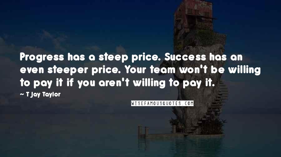 T Jay Taylor Quotes: Progress has a steep price. Success has an even steeper price. Your team won't be willing to pay it if you aren't willing to pay it.