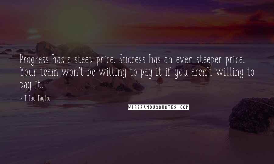 T Jay Taylor Quotes: Progress has a steep price. Success has an even steeper price. Your team won't be willing to pay it if you aren't willing to pay it.