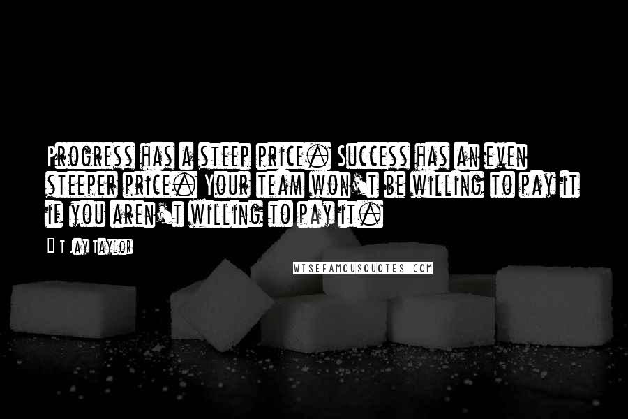 T Jay Taylor Quotes: Progress has a steep price. Success has an even steeper price. Your team won't be willing to pay it if you aren't willing to pay it.