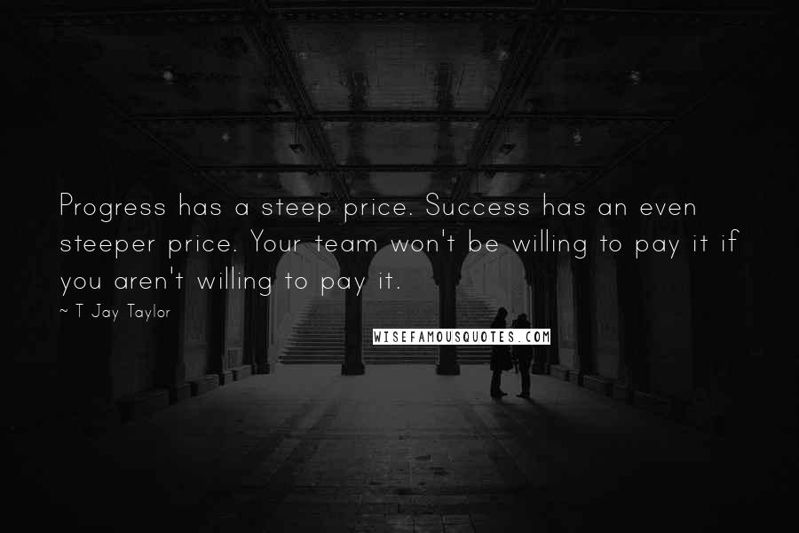 T Jay Taylor Quotes: Progress has a steep price. Success has an even steeper price. Your team won't be willing to pay it if you aren't willing to pay it.