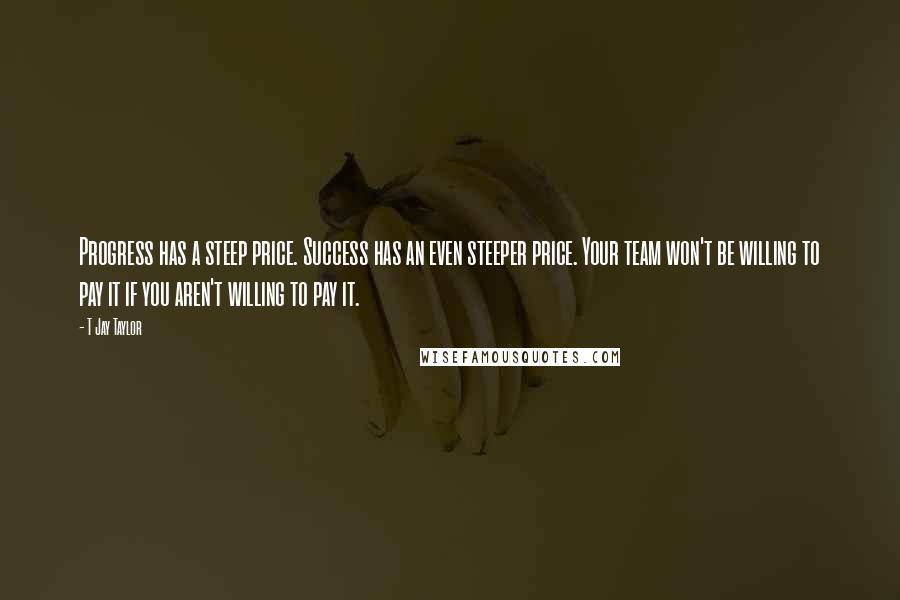 T Jay Taylor Quotes: Progress has a steep price. Success has an even steeper price. Your team won't be willing to pay it if you aren't willing to pay it.