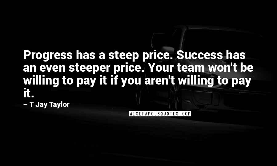 T Jay Taylor Quotes: Progress has a steep price. Success has an even steeper price. Your team won't be willing to pay it if you aren't willing to pay it.