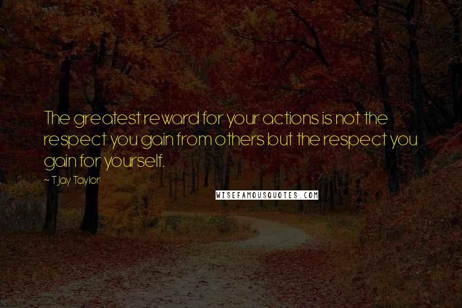 T Jay Taylor Quotes: The greatest reward for your actions is not the respect you gain from others but the respect you gain for yourself.