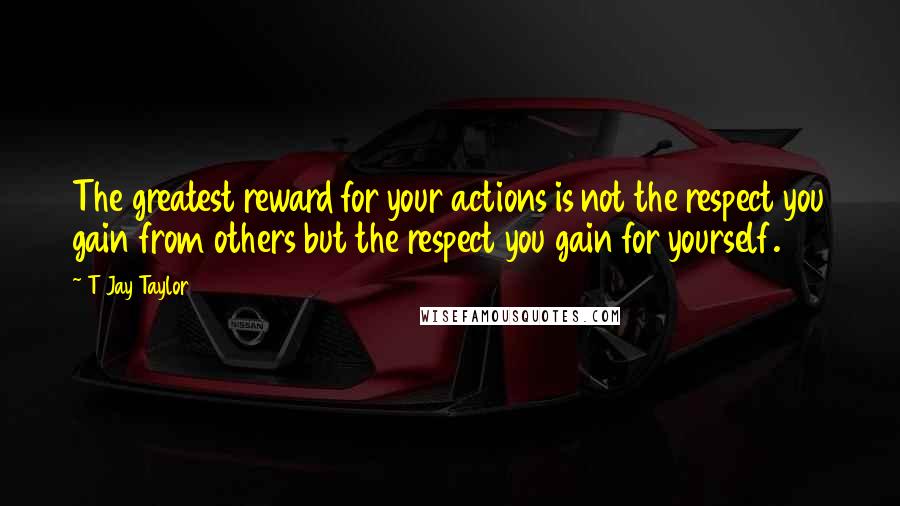 T Jay Taylor Quotes: The greatest reward for your actions is not the respect you gain from others but the respect you gain for yourself.