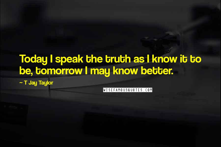 T Jay Taylor Quotes: Today I speak the truth as I know it to be, tomorrow I may know better.