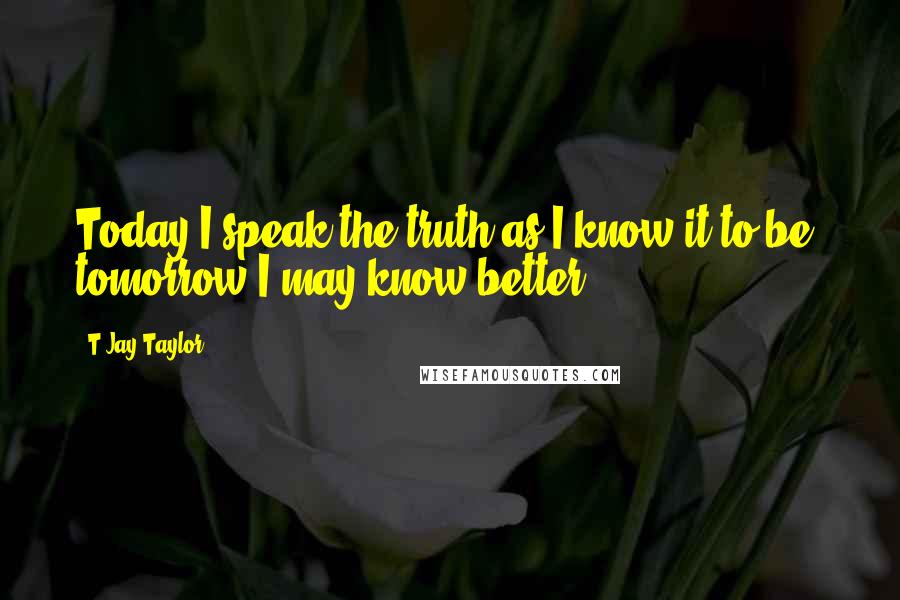 T Jay Taylor Quotes: Today I speak the truth as I know it to be, tomorrow I may know better.