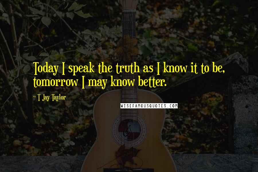 T Jay Taylor Quotes: Today I speak the truth as I know it to be, tomorrow I may know better.