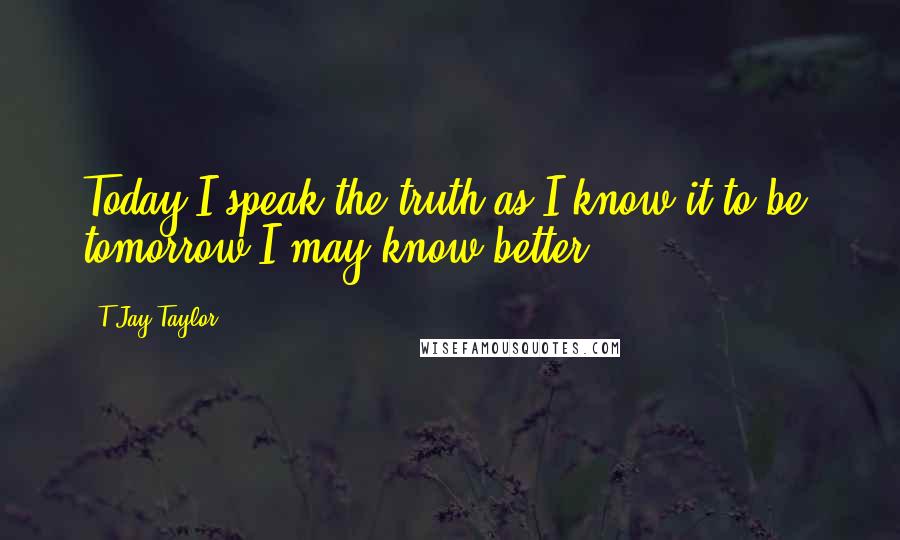 T Jay Taylor Quotes: Today I speak the truth as I know it to be, tomorrow I may know better.