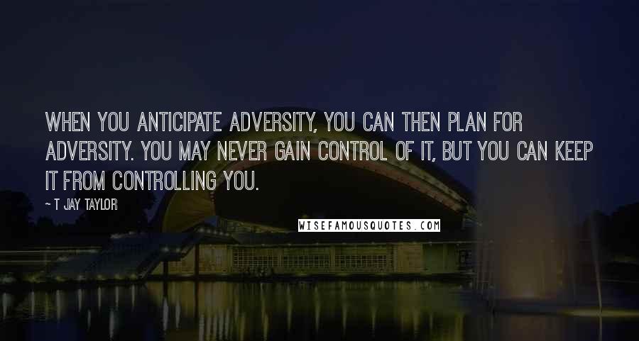 T Jay Taylor Quotes: When you anticipate adversity, you can then plan for adversity. You may never gain control of it, but you can keep it from controlling you.