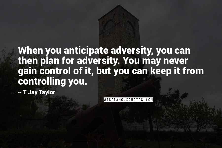 T Jay Taylor Quotes: When you anticipate adversity, you can then plan for adversity. You may never gain control of it, but you can keep it from controlling you.