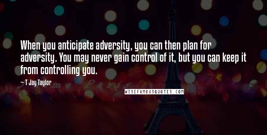 T Jay Taylor Quotes: When you anticipate adversity, you can then plan for adversity. You may never gain control of it, but you can keep it from controlling you.