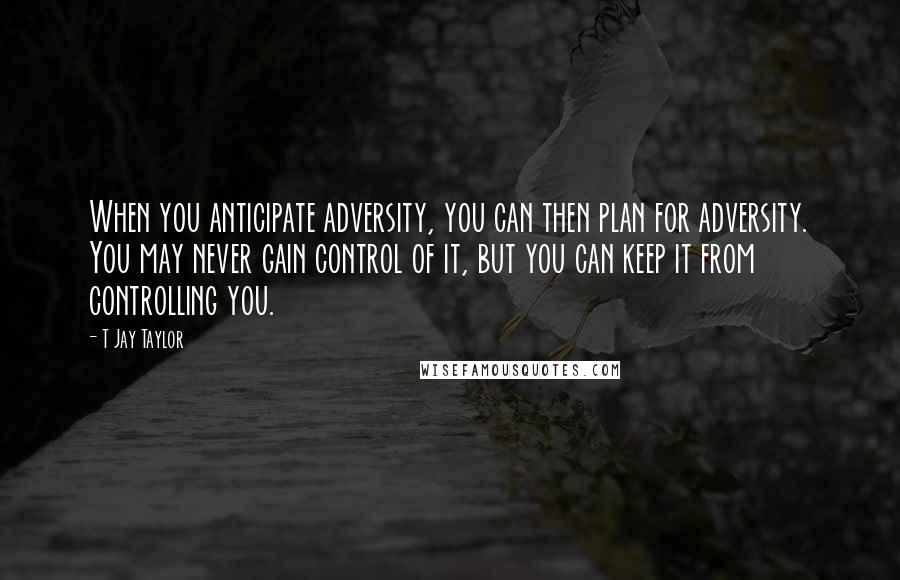 T Jay Taylor Quotes: When you anticipate adversity, you can then plan for adversity. You may never gain control of it, but you can keep it from controlling you.