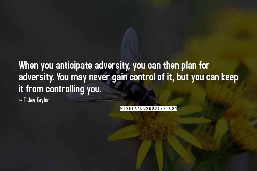 T Jay Taylor Quotes: When you anticipate adversity, you can then plan for adversity. You may never gain control of it, but you can keep it from controlling you.