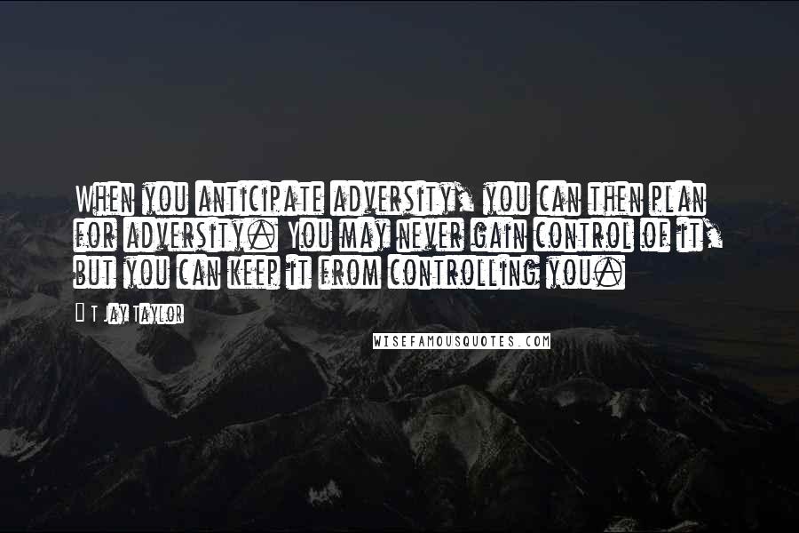 T Jay Taylor Quotes: When you anticipate adversity, you can then plan for adversity. You may never gain control of it, but you can keep it from controlling you.