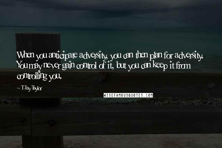 T Jay Taylor Quotes: When you anticipate adversity, you can then plan for adversity. You may never gain control of it, but you can keep it from controlling you.