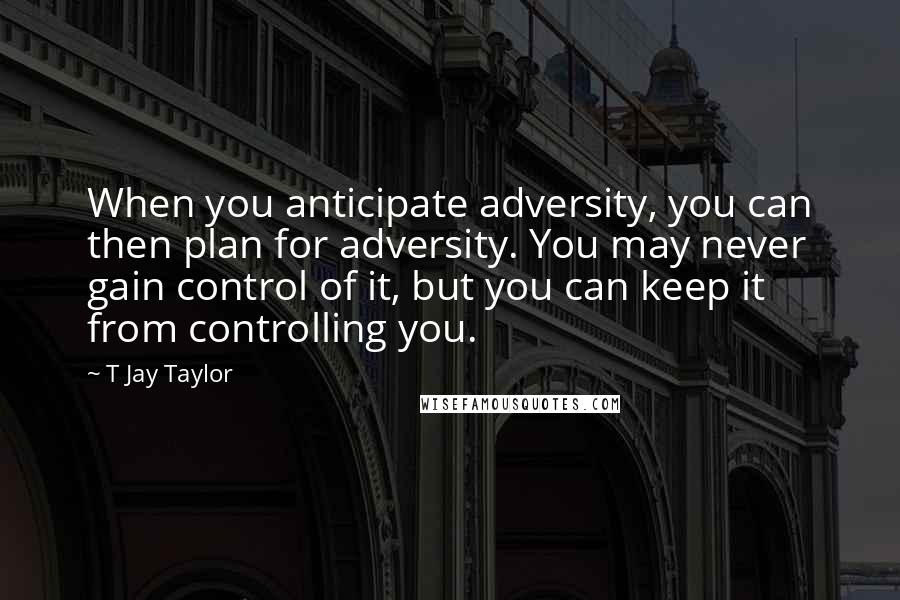 T Jay Taylor Quotes: When you anticipate adversity, you can then plan for adversity. You may never gain control of it, but you can keep it from controlling you.