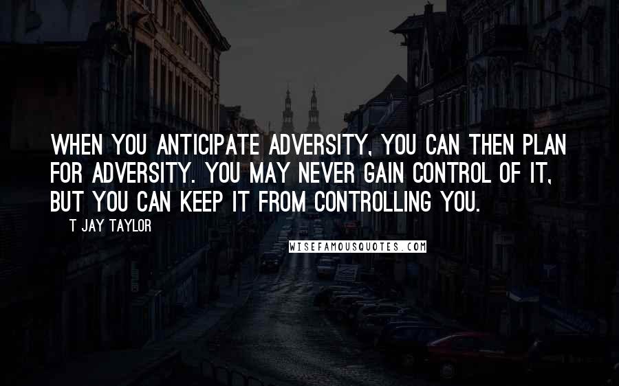 T Jay Taylor Quotes: When you anticipate adversity, you can then plan for adversity. You may never gain control of it, but you can keep it from controlling you.