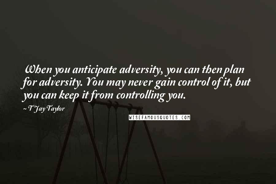 T Jay Taylor Quotes: When you anticipate adversity, you can then plan for adversity. You may never gain control of it, but you can keep it from controlling you.
