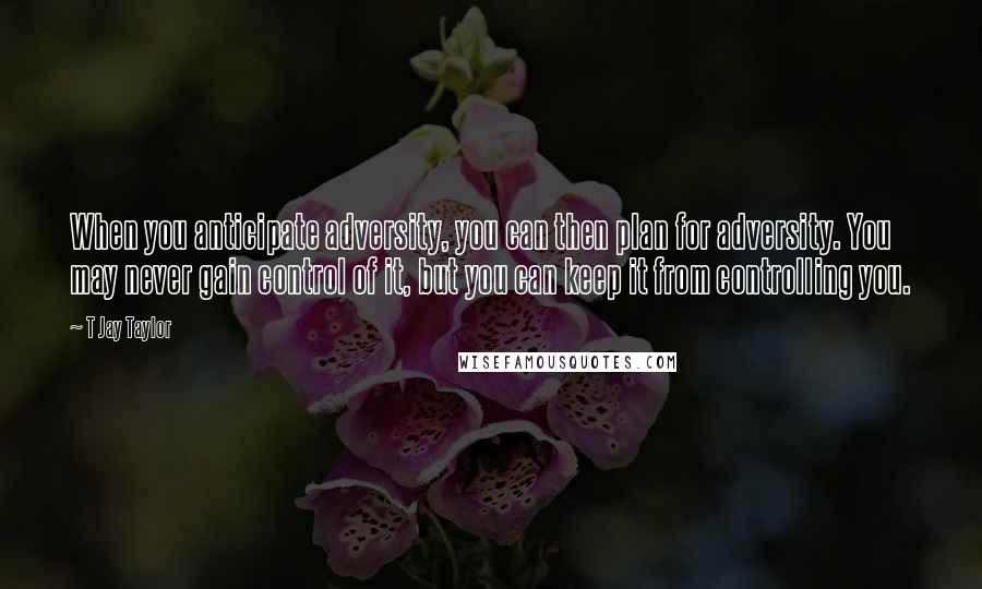 T Jay Taylor Quotes: When you anticipate adversity, you can then plan for adversity. You may never gain control of it, but you can keep it from controlling you.