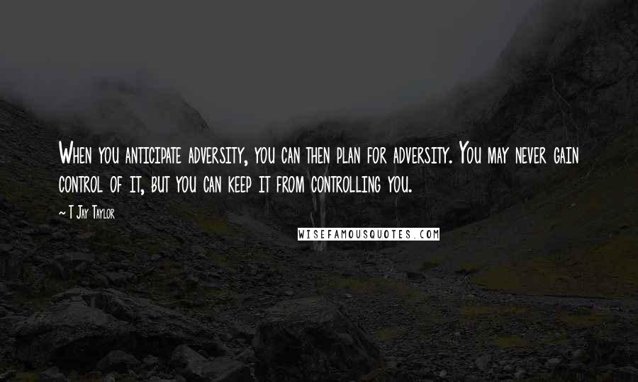 T Jay Taylor Quotes: When you anticipate adversity, you can then plan for adversity. You may never gain control of it, but you can keep it from controlling you.