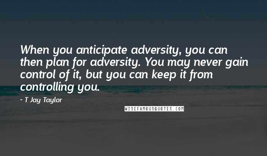 T Jay Taylor Quotes: When you anticipate adversity, you can then plan for adversity. You may never gain control of it, but you can keep it from controlling you.