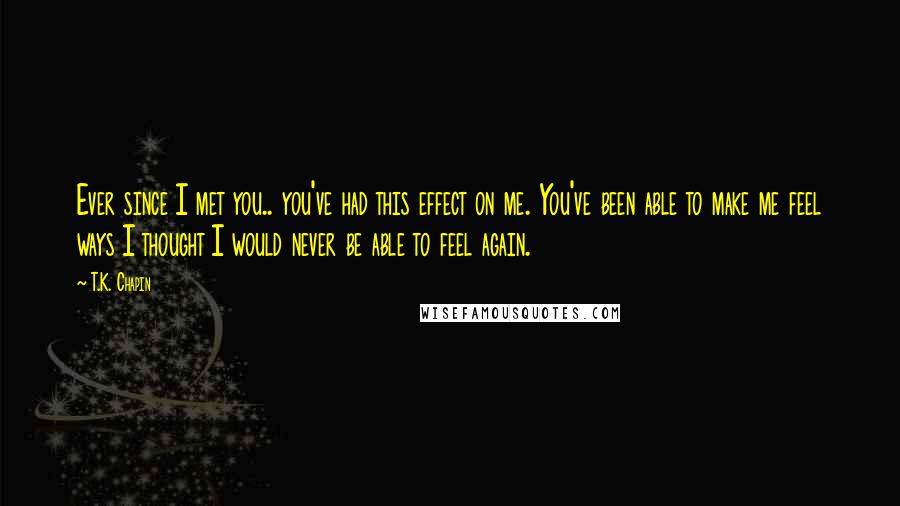 T.K. Chapin Quotes: Ever since I met you.. you've had this effect on me. You've been able to make me feel ways I thought I would never be able to feel again.