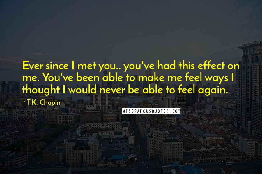 T.K. Chapin Quotes: Ever since I met you.. you've had this effect on me. You've been able to make me feel ways I thought I would never be able to feel again.