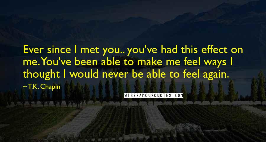 T.K. Chapin Quotes: Ever since I met you.. you've had this effect on me. You've been able to make me feel ways I thought I would never be able to feel again.