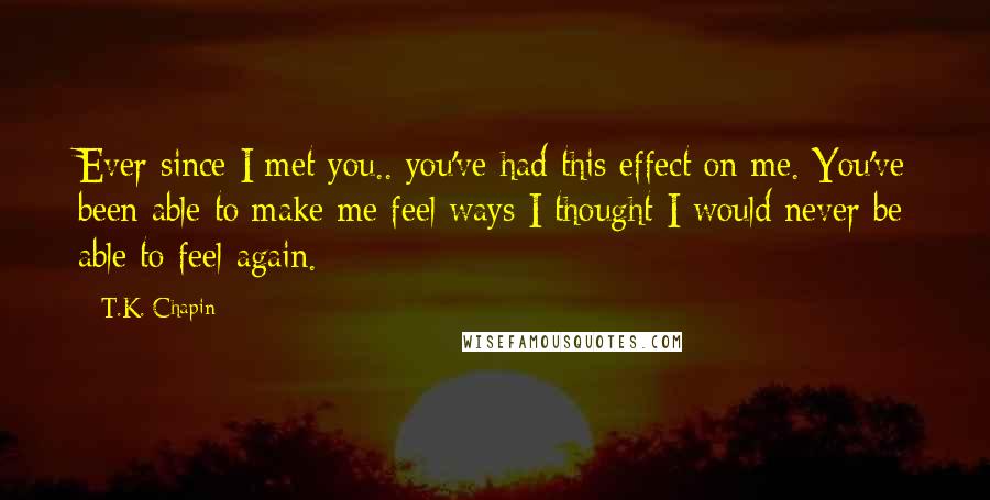 T.K. Chapin Quotes: Ever since I met you.. you've had this effect on me. You've been able to make me feel ways I thought I would never be able to feel again.