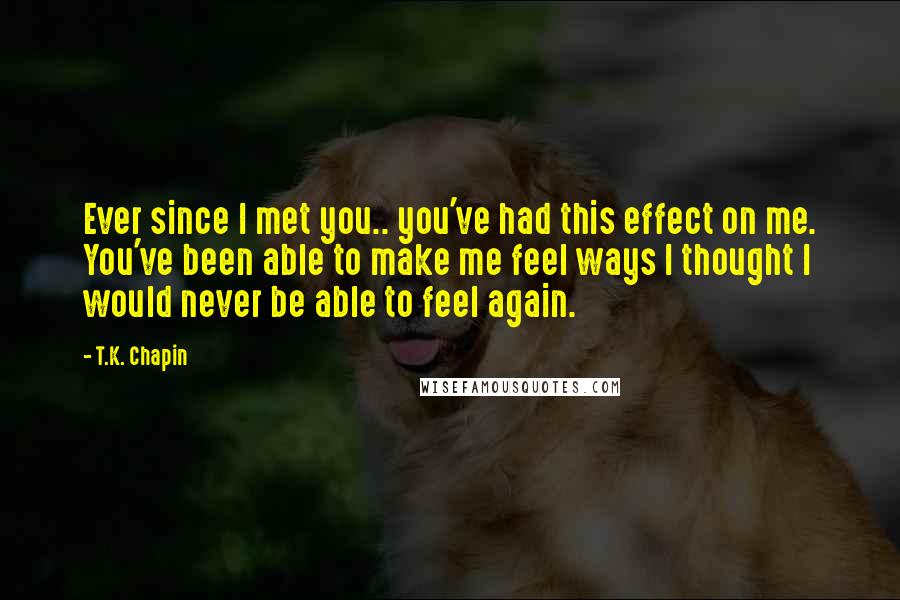 T.K. Chapin Quotes: Ever since I met you.. you've had this effect on me. You've been able to make me feel ways I thought I would never be able to feel again.