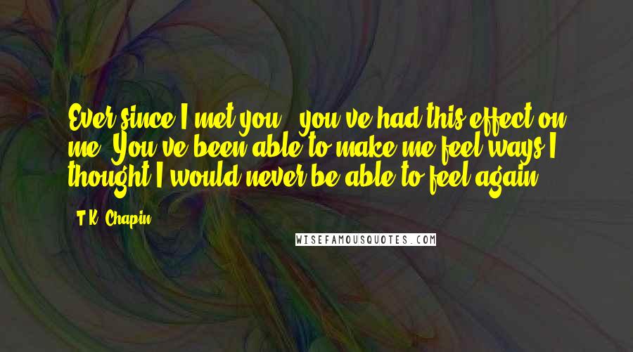 T.K. Chapin Quotes: Ever since I met you.. you've had this effect on me. You've been able to make me feel ways I thought I would never be able to feel again.