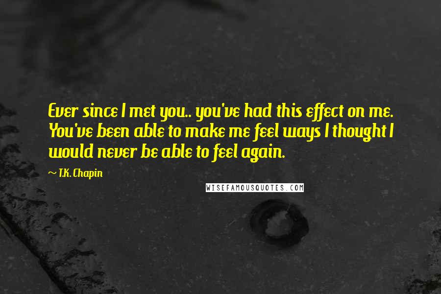 T.K. Chapin Quotes: Ever since I met you.. you've had this effect on me. You've been able to make me feel ways I thought I would never be able to feel again.