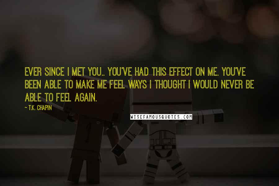 T.K. Chapin Quotes: Ever since I met you.. you've had this effect on me. You've been able to make me feel ways I thought I would never be able to feel again.