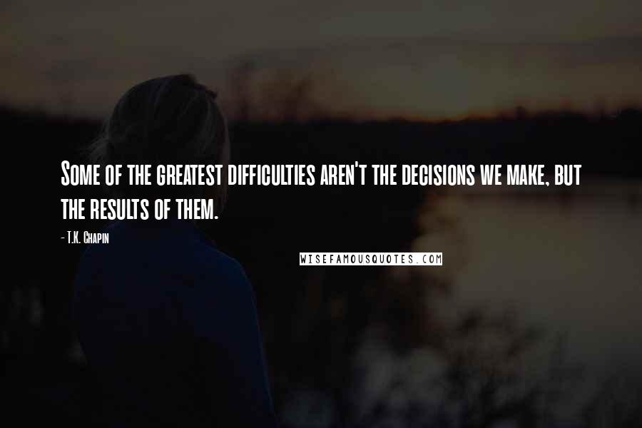 T.K. Chapin Quotes: Some of the greatest difficulties aren't the decisions we make, but the results of them.