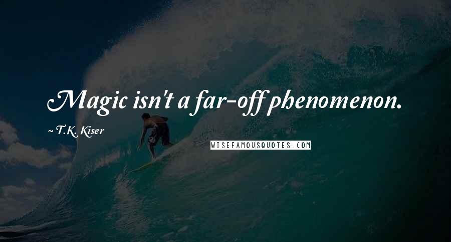 T.K. Kiser Quotes: Magic isn't a far-off phenomenon.