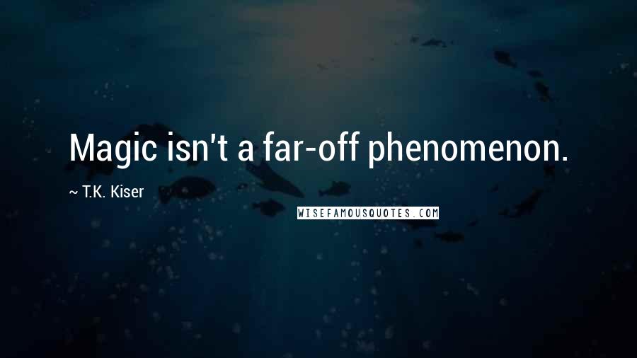 T.K. Kiser Quotes: Magic isn't a far-off phenomenon.