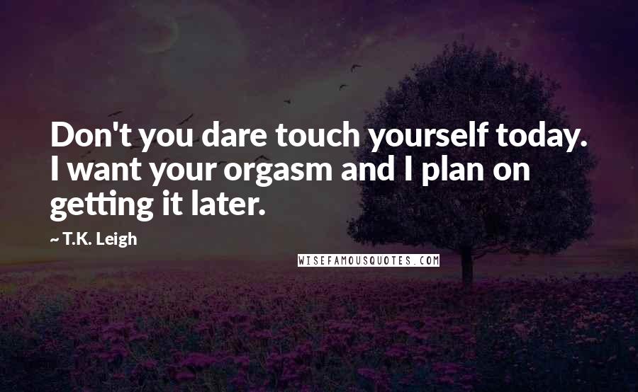 T.K. Leigh Quotes: Don't you dare touch yourself today. I want your orgasm and I plan on getting it later.