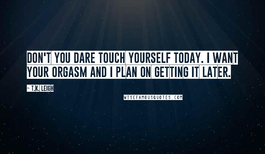 T.K. Leigh Quotes: Don't you dare touch yourself today. I want your orgasm and I plan on getting it later.