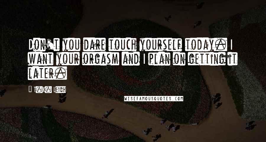 T.K. Leigh Quotes: Don't you dare touch yourself today. I want your orgasm and I plan on getting it later.