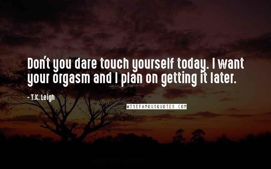 T.K. Leigh Quotes: Don't you dare touch yourself today. I want your orgasm and I plan on getting it later.