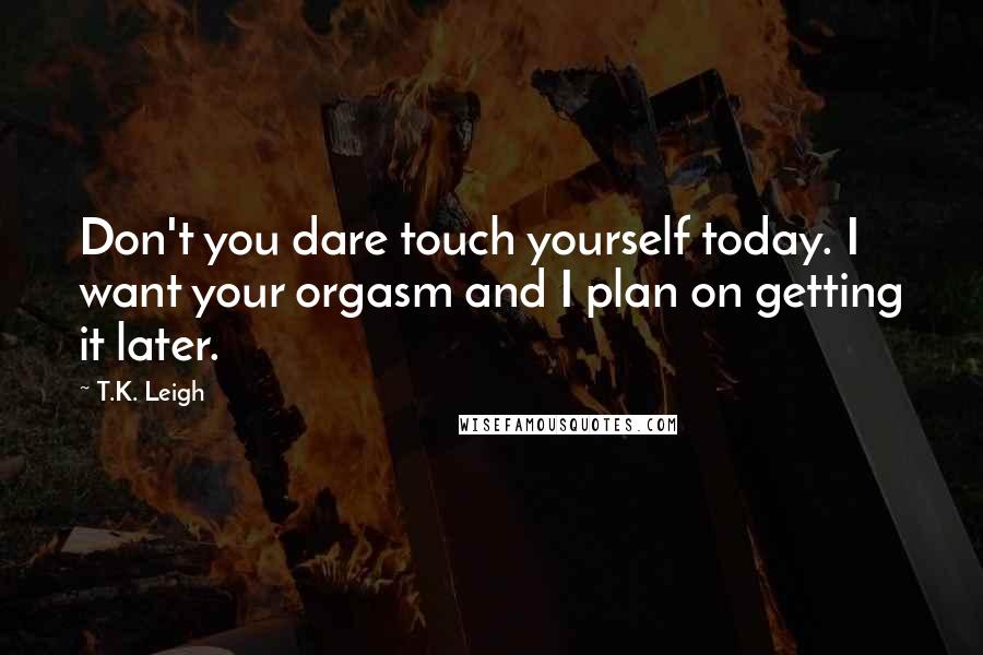 T.K. Leigh Quotes: Don't you dare touch yourself today. I want your orgasm and I plan on getting it later.