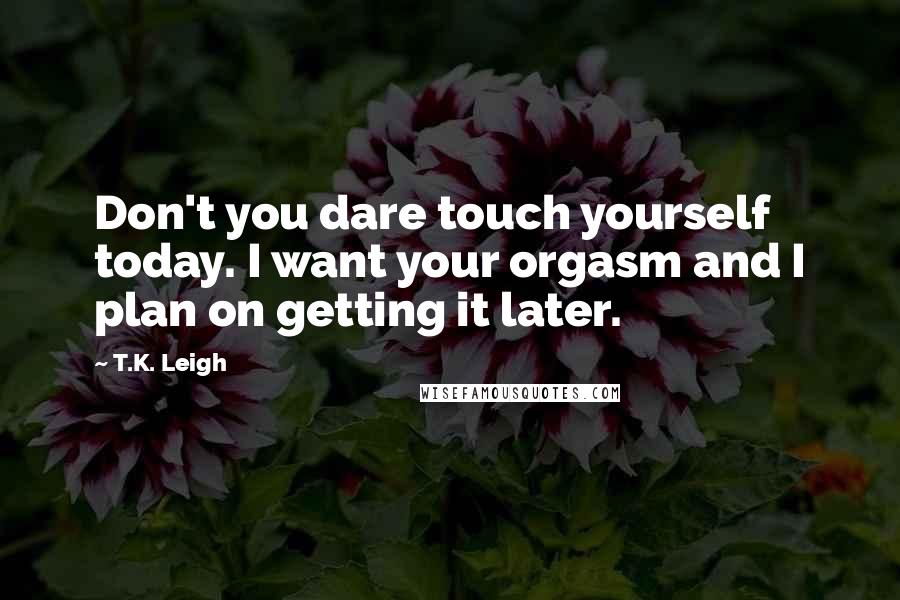 T.K. Leigh Quotes: Don't you dare touch yourself today. I want your orgasm and I plan on getting it later.