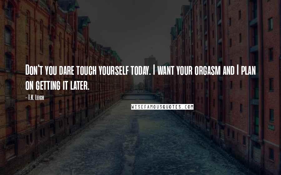 T.K. Leigh Quotes: Don't you dare touch yourself today. I want your orgasm and I plan on getting it later.