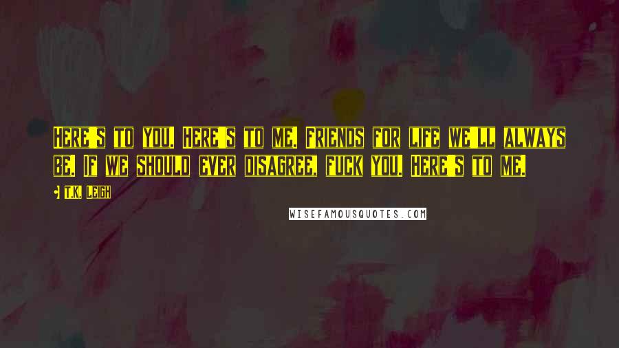 T.K. Leigh Quotes: Here's to you. Here's to me. Friends for life we'll always be. If we should ever disagree, fuck you. Here's to me.