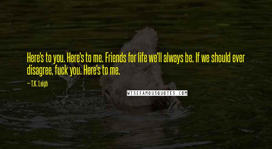 T.K. Leigh Quotes: Here's to you. Here's to me. Friends for life we'll always be. If we should ever disagree, fuck you. Here's to me.