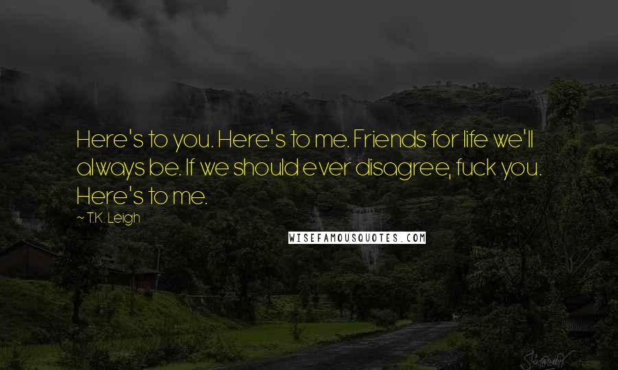 T.K. Leigh Quotes: Here's to you. Here's to me. Friends for life we'll always be. If we should ever disagree, fuck you. Here's to me.